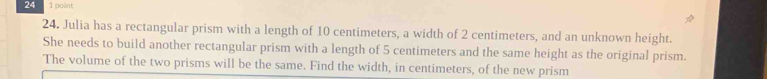 24 1 point 
24. Julia has a rectangular prism with a length of 10 centimeters, a width of 2 centimeters, and an unknown height. 
She needs to build another rectangular prism with a length of 5 centimeters and the same height as the original prism. 
The volume of the two prisms will be the same. Find the width, in centimeters, of the new prism