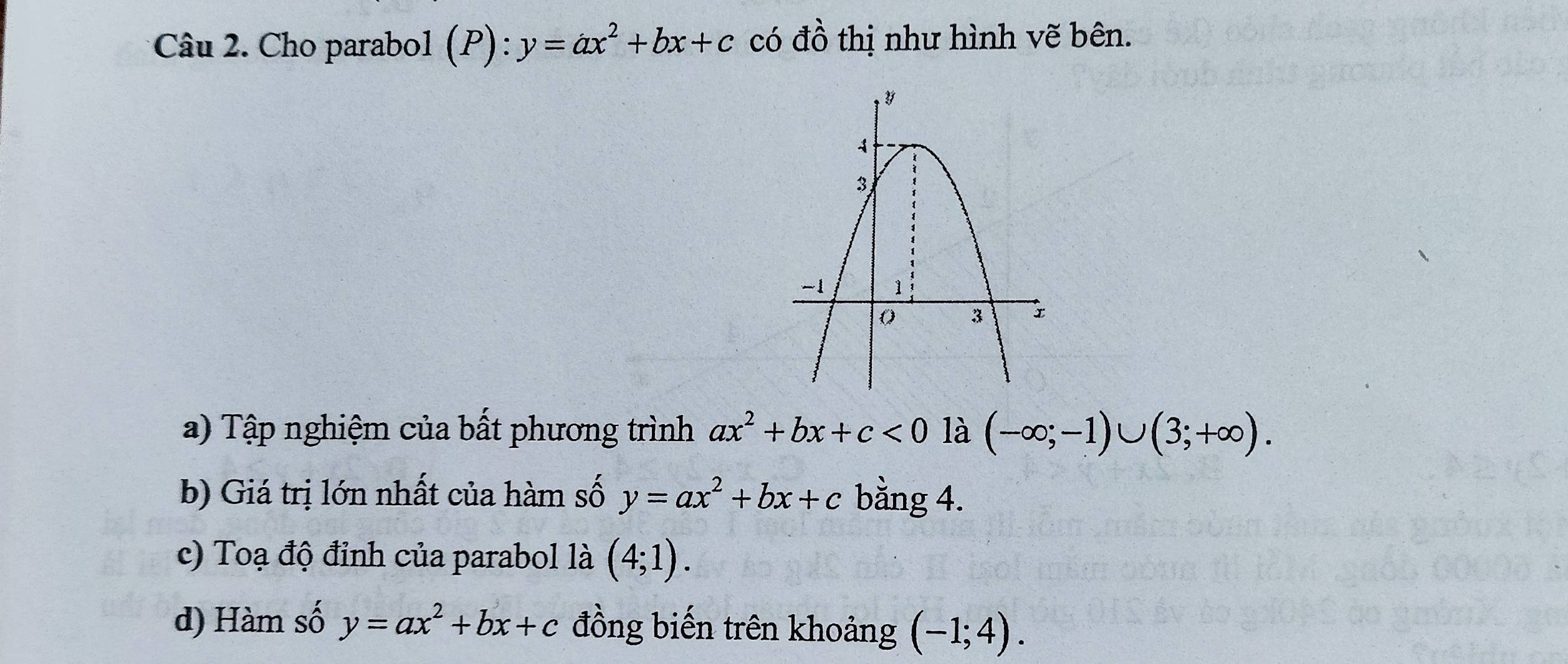 Cho parabol (P): y=ax^2+bx+c có đồ thị như hình vẽ bên. 
a) Tập nghiệm của bất phương trình ax^2+bx+c<0</tex> là (-∈fty ;-1)∪ (3;+∈fty ). 
b) Giá trị lớn nhất của hàm số y=ax^2+bx+c bằng 4. 
c) Toạ độ đỉnh của parabol là (4;1). 
d) Hàm số y=ax^2+bx+c đồng biến trên khoảng (-1;4).