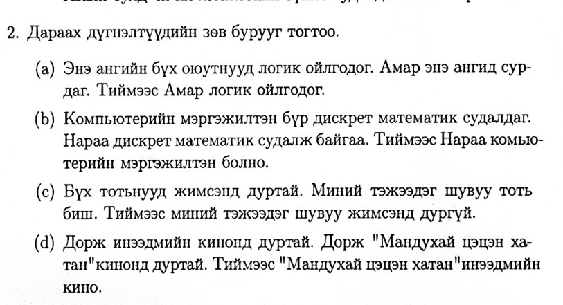 Дараах дугнэлтуудийн зθв бурууг тогтоо. 
(а) Энэ ангийн бγх оюоутнууд логик ойлгодог. Амар энэ ангид сур- 
даг. Τиймээс Амар логик ойлгодог. 
(b) Компьютерийн мэргэжилтэн бур дискрет математик судалдаг. 
Караа дискрет математик судалж байгаа. Тиймээс Нараа комью- 
τрийн мэргэжилтэн болно. 
(c) Бух тотьнууд жимсэнд дуртай. Миний тэжээдэг шувуу тоть 
биш. ТΤиймээс миний тэжээдэг шувуу жимсэнд дургуй. 
(d) Дорж инээдмийн кинонд дуртай. Дорж "Мандухай цэцэн хαа- 
τанηκинонддуртай. Τηймээс "Мандухай цэцэн хатан"инээдмийнη 
KИHO.