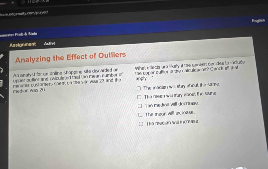 π 3112-01-15-01
leam.edgenuity.com/player/
English
emester Prob & Stats
Assignment Active
Analyzing the Effect of Outliers
An analyst for an online shopping site discarded an What effects are likely if the analyst decides to include
upper outlier and calculated that the mean number of the upper outlier in the calculations? Check all that
minutes customers spent on the site was 23 and the apply.
median was 26.
The median will stay about the same.
The mean will stay about the same.
The median will decrease.
The mean will increase.
The median will increase.