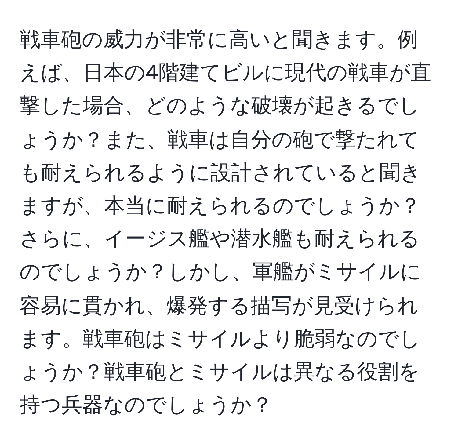 戦車砲の威力が非常に高いと聞きます。例えば、日本の4階建てビルに現代の戦車が直撃した場合、どのような破壊が起きるでしょうか？また、戦車は自分の砲で撃たれても耐えられるように設計されていると聞きますが、本当に耐えられるのでしょうか？さらに、イージス艦や潜水艦も耐えられるのでしょうか？しかし、軍艦がミサイルに容易に貫かれ、爆発する描写が見受けられます。戦車砲はミサイルより脆弱なのでしょうか？戦車砲とミサイルは異なる役割を持つ兵器なのでしょうか？