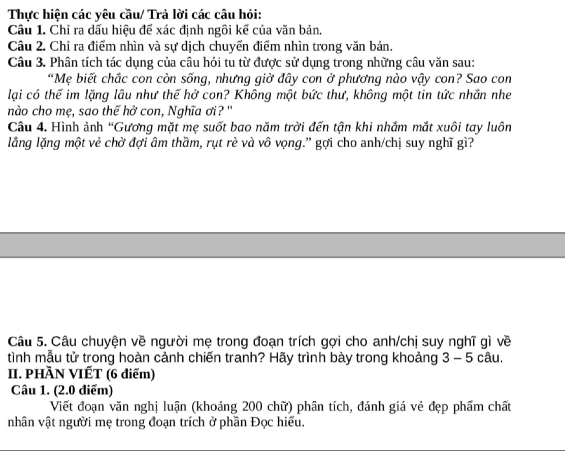 Thực hiện các yêu cầu/ Trả lời các câu hỏi: 
Câu 1. Chỉ ra dấu hiệu để xác định ngôi kể của văn bản. 
Câu 2. Chỉ ra điểm nhìn và sự dịch chuyển điểm nhìn trong văn bản. 
Câu 3. Phân tích tác dụng của câu hỏi tu từ được sử dụng trong những câu văn sau: 
“Mẹ biết chắc con còn sống, nhưng giờ đây con ở phương nào vậy con? Sao con 
lại có thể im lặng lâu như thế hở con? Không một bức thư, không một tin tức nhắn nhe 
nào cho mẹ, sao thế hở con, Nghĩa ơi? " 
Câu 4. Hình ảnh “Gương mặt mẹ suốt bao năm trời đến tận khi nhắm mắt xuôi tay luôn 
lằng lặng một vẻ chờ đợi âm thầm, rụt rè và vô vọng.” gợi cho anh/chị suy nghĩ gì? 
Câu 5. Câu chuyện về người mẹ trong đoạn trích gợi cho anh/chị suy nghĩ gì về 
tình mẫu tử trong hoàn cảnh chiến tranh? Hãy trình bày trong khoảng 3 - 5 câu. 
II. PHÀN VIẾT (6 điểm) 
Câu 1. (2.0 điểm) 
Viết đoạn văn nghị luận (khoảng 200 chữ) phân tích, đánh giá vẻ đẹp phẩm chất 
nhân vật người mẹ trong đoạn trích ở phần Đọc hiểu.