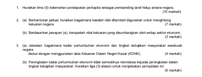 Huraikan Iima (5) kelemahan pendapatan perkapita sebagai pembanding taraf hidup antara negara. 
(10 markah) 
2. (a) Berbantukan jadual, huraikan bagaimana kaedah nilai ditambah digunakan untuk menghitung 
keluaran negara. (7 markah) 
(b) Berdasarkan jawapan (a), berapakah nilai keluaran yang disumbangkan oleh setiap sektor ekonomi. 
(3 markah) 
3. (a) Jelaskan bagaimana kadar pertumbuhan ekonomi dan tingkat kebajikan masyarakat sesebuah 
negara 
diukur dengan menggunakan data Keluaran Dalam Negeri Kasar (KDNK). (4 markah) 
(b) Peningkatan kadar pertumbuhan ekonomi tidak semestinya membawa kepada peningkatan dalam 
tingkat kebajikan masyarakat. Huraikan tiga (3) alasan untuk menjelaskan pernyataan ini. 
(6 markah)