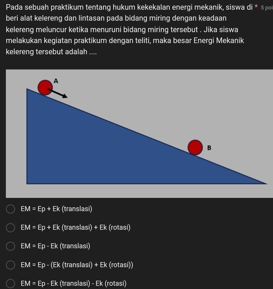 Pada sebuah praktikum tentang hukum kekekalan energi mekanik, siswa di * 5 poi
beri alat kelereng dan lintasan pada bidang miring dengan keadaan
kelereng meluncur ketika menuruni bidang miring tersebut . Jika siswa
melakukan kegiatan praktikum dengan teliti, maka besar Energi Mekanik
kelereng tersebut adalah ....
EM=Ep+Ek (translasi)
EM=Ep+Ek (translasi) + Ek (rotasi)
EM=Ep-Ek (translasi)
EM=Ep - (Ek (translas )+Ek k (rotasi))
EM=Ep-Ek (translasi) - Ek (rotasi)