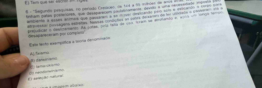 E) Tem que ser escrito am ingles
6 - 'Segundo pesquisas, no período Cretáceo, de 144 a 65 milhões de anos alras.
tinham patas posteriores, que desaparecem paulatinamente, devido a uma necessidade imposta pelu
ambiente a esses animais que passaram a se mɔver deslizando pelo solo e esticando o corpo para
atravessar passagens estreitas. Nessas condições as patas deixaram de ter utilidade e passaram até a
prejudicar o deslizamento. As patas, pela falta de uso, foram se atrofiando e, após um longo tempo
desapareceram por completo".
Este texto exemplifica a teoria denominada:
A) fixismo.
B) darwinismo.
C) lamarckismo.
D) neodarwinismo.
E) seleção natural.
a a imagem abaixo: