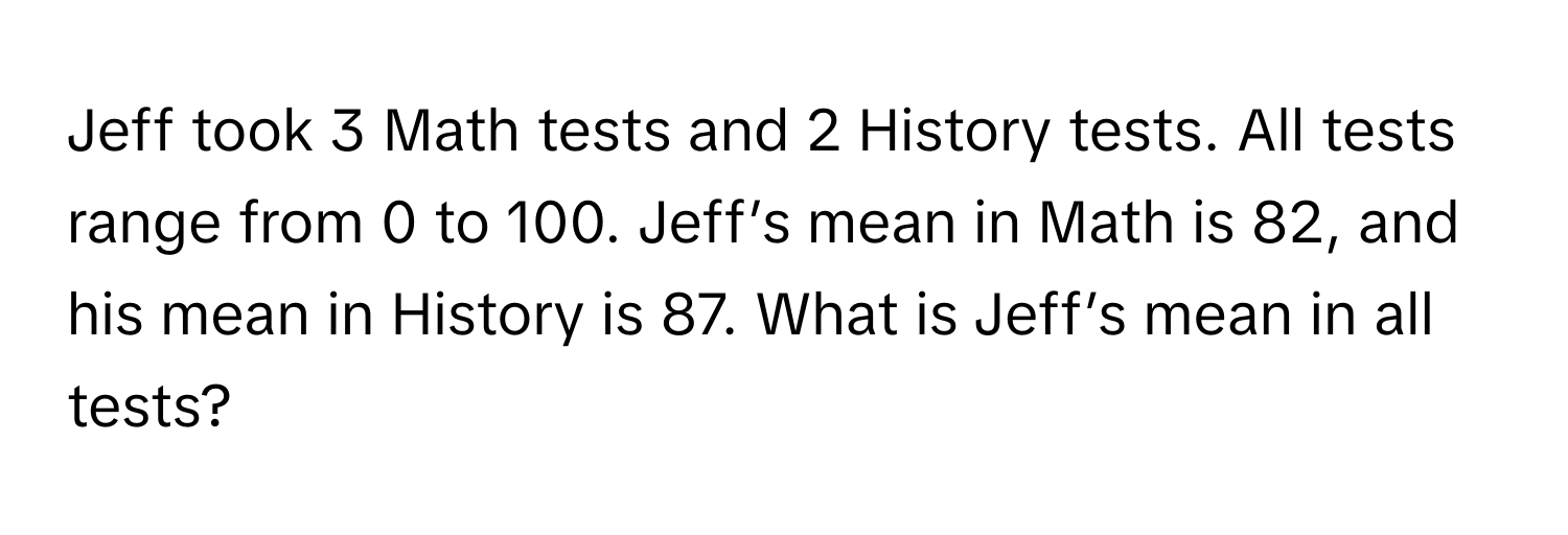 Jeff took 3 Math tests and 2 History tests. All tests range from 0 to 100. Jeff’s mean in Math is 82, and his mean in History is 87. What is Jeff’s mean in all tests?