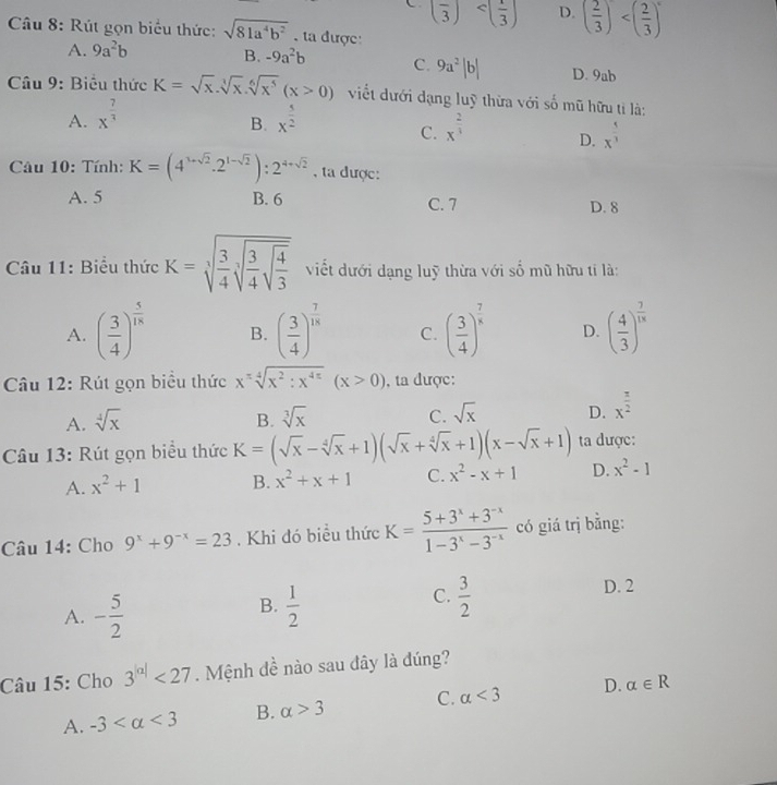 C (frac 3) <<UNK> 1/3  D. ( 2/3 )
Câu 8: Rút gọn biểu thức: sqrt(81a^4b^2). ta được:
A. 9a^2b
B. -9a^2b C. 9a^2|b| D. 9ab
Câu 9: Biểu thức K=sqrt(x).sqrt[3](x).sqrt[6](x^5)(x>0) viết dưới dạng luỹ thừa với số mũ hữu tỉ là:
A. x^(frac 7)3 x^(frac 5)2
B.
C. x^(frac 2)3 x^(frac 5)3
D.
Câu 10: Tính: K=(4^(1+sqrt(2))· 2^(1-sqrt(2))):2^(4+sqrt(2)) , ta được:
A. 5 B. 6 C. 7 D. 8
Câu 11: Biểu thức K=sqrt[3](frac 3)4sqrt[3](frac 3)4sqrt(frac 4)3 viết dưới dạng luỹ thừa với số mũ hữu tỉ là:
A. ( 3/4 )^ 5/18  B. ( 3/4 )^ 7/18  C. ( 3/4 )^ 7/8  D. ( 4/3 )^ 7/18 
Câu 12: Rút gọn biểu thức x^xsqrt[4](x^2:x^(4x))(x>0) , ta được:
A. sqrt[4](x) B. sqrt[3](x) C. sqrt(x) D. x^(frac π)2
Câu 13: Rút gọn biểu thức K=(sqrt(x)-sqrt[4](x)+1)(sqrt(x)+sqrt[4](x)+1)(x-sqrt(x)+1) ta được:
A. x^2+1 B. x^2+x+1 C. x^2-x+1 D. x^2-1
Câu 14: Cho 9^x+9^(-x)=23. Khi đó biểu thức K= (5+3^x+3^(-x))/1-3^x-3^(-x)  có giá trị bằng:
A. - 5/2   1/2   3/2 
B.
C.
D. 2
Câu 15: Cho 3^(|a|)<27</tex> . Mệnh đề nào sau đây là đúng?
A. -3 <3</tex> B. alpha >3 C. alpha <3</tex> D. alpha ∈ R