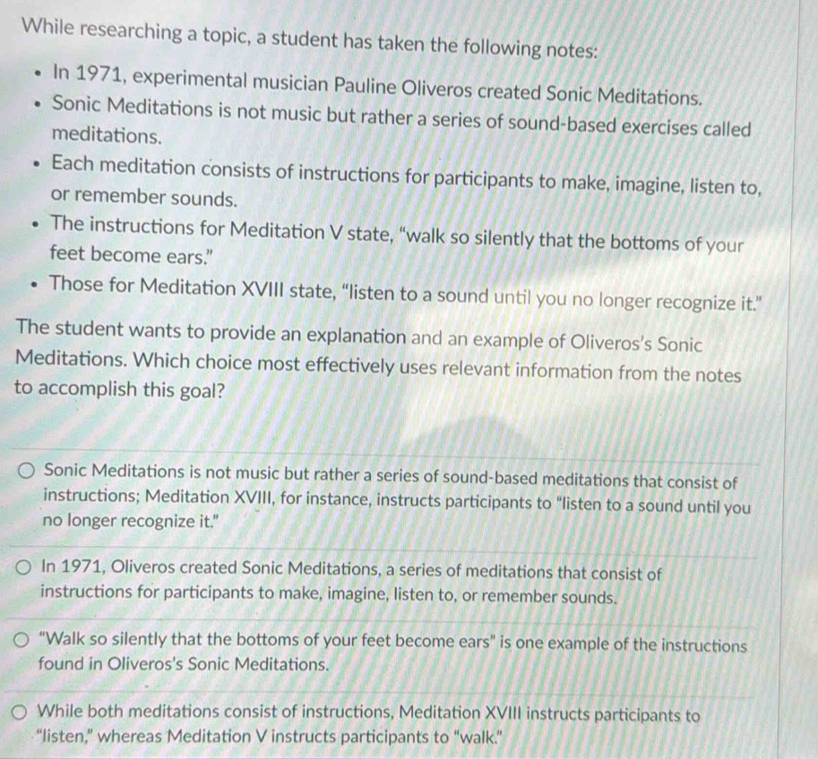 While researching a topic, a student has taken the following notes:
In 1971, experimental musician Pauline Oliveros created Sonic Meditations.
Sonic Meditations is not music but rather a series of sound-based exercises called
meditations.
Each meditation consists of instructions for participants to make, imagine, listen to,
or remember sounds.
The instructions for Meditation V state, “walk so silently that the bottoms of your
feet become ears.”
Those for Meditation XVIII state, “listen to a sound until you no longer recognize it.”
The student wants to provide an explanation and an example of Oliveros's Sonic
Meditations. Which choice most effectively uses relevant information from the notes
to accomplish this goal?
Sonic Meditations is not music but rather a series of sound-based meditations that consist of
instructions; Meditation XVIII, for instance, instructs participants to “listen to a sound until you
no longer recognize it."
In 1971, Oliveros created Sonic Meditations, a series of meditations that consist of
instructions for participants to make, imagine, listen to, or remember sounds.
“Walk so silently that the bottoms of your feet become ears” is one example of the instructions
found in Oliveros's Sonic Meditations.
While both meditations consist of instructions, Meditation XVIII instructs participants to
“listen,” whereas Meditation V instructs participants to “walk.”