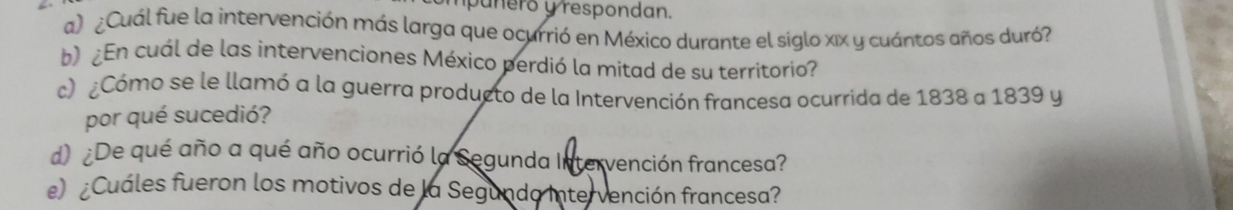 mpuñeró y respondan. 
a) ¿Cuál fue la intervención más larga que ocurrió en México durante el siglo xix y cuántos años duró? 
b)¿En cuál de las intervenciones México perdió la mitad de su territorio? 
c) ¿Cómo se le llamó a la guerra producto de la Intervención francesa ocurrida de 1838 a 1839 y 
por qué sucedió? 
d) ¿De qué año a qué año ocurrió la Segunda Intervención francesa? 
e) ¿Cuáles fueron los motivos de la Segundo Intervención francesa?