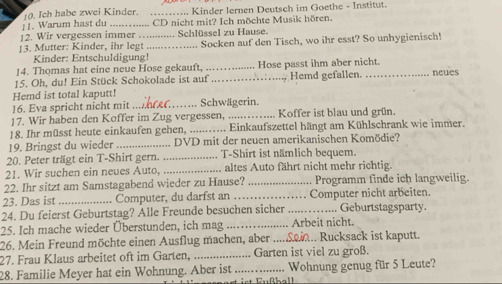 Ich habe zwei Kinder. _Kinder lernen Deutsch im Goethe - Institut.
11. Warum hast du _CD nicht mit? Ich möchte Musik hören.
12. Wir vergessen immer  Schlüssel zu Hause.
13. Mutter: Kinder, ihr legt_ _Socken auf den Tisch, wo ihr esst? So unhygienisch!
Kinder: Entschuldigung!
14. Thomas hat eine neue Hose gekauft, _Hose passt ihm aber nicht.
15. Oh, du! Ein Stück Schokolade ist auf _Hemd gefallen. _neues
Hemd ist total kaputt!
16. Eva spricht nicht mit _Schwägerin.
17. Wir haben den Koffer im Zug vergessen, _Koffer ist blau und grün.
18. Ihr müsst heute einkaufen gehen, _ Einkaufszettel hängt am Kühlschrank wie immer.
19. Bringst du wieder _ DVD mit der neuen amerikanischen Komödieé?
20. Peter trägt ein T-Shirt gern. _T-Shirt ist nämlich bequem.
21. Wir suchen ein neues Auto, _altes Auto fährt nicht mehr richtig.
22. Ihr sitzt am Samstagabend wieder zu Hause? _Programm finde ich langweilig.
23. Das ist _Computer, du darfst an _Computer nicht arbeiten.
24. Du feierst Geburtstag? Alle Freunde besuchen sicher _Geburtstagsparty.
25. Ich mache wieder Überstunden, ich mag _Arbeit nicht.
26. Mein Freund möchte einen Ausflug machen, aber ....Sei... Rucksack ist kaputt.
.
27. Frau Klaus arbeitet oft im Garten, _Garten ist viel zu groß.
28. Familie Meyer hat ein Wohnung. Aber ist_ Wohnung genug für 5 Leute?
is  ußball