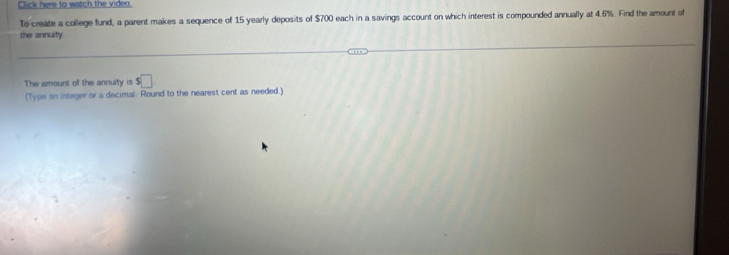 Click here to watch the video, 
To create a college fund, a parent makes a sequence of 15 yearly deposits of $700 each in a savings account on which interest is compounded annually at 4.6%. Find the amount of 
the annuity. 
The amount of the annuity is $□
(Type an integer or a decimal: Round to the nearest cent as needed.)