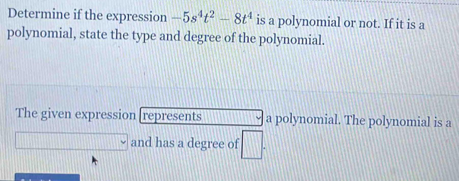 Determine if the expression -5s^4t^2-8t^4 is a polynomial or not. If it is a 
polynomial, state the type and degree of the polynomial. 
The given expression [represents a polynomial. The polynomial is a 
.. and has a degree of □.