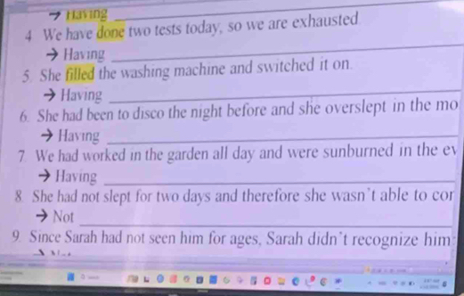 Having 
_ 
4 We have done two tests today, so we are exhausted 
Having 
_ 
_ 
5. She filled the washing machine and switched it on. 
Having 
6. She had been to disco the night before and she overslept in the mo 
Having_ 
7. We had worked in the garden all day and were sunburned in the ev 
Having_ 
8. She had not slept for two days and therefore she wasn’t able to cor 
_ 
Not 
9. Since Sarah had not seen him for ages, Sarah didn’t recognize him