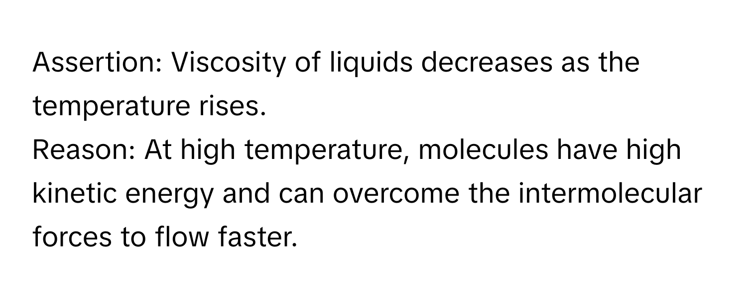 Assertion: Viscosity of liquids decreases as the temperature rises. 
Reason: At high temperature, molecules have high kinetic energy and can overcome the intermolecular forces to flow faster.