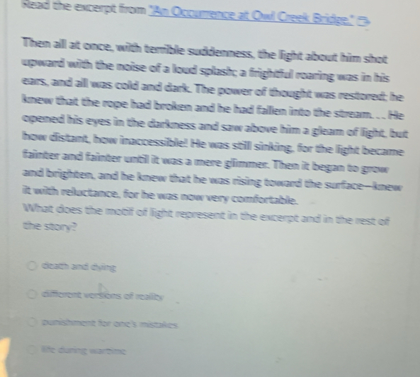 Read the excerpt from "An Occurrence at Owl Creek Bridge." '>
Then alll at once, with terrible suddenness, the light about him shot
upward with the noise of a loud splash; a frightful roaring was in his
ears, and alll was cold and dark. The power of thought was restored; he
knew that the rope had broken and he had fallen into the stream. . . He
opened his eyes in the darkness and saw above him a gleam of light, but
how distant, how inaccessible! He was still sinking, for the light became
fainter and fainter until it was a mere glimmer. Then it began to grow
and brighten, and he knew that he was rising toward the surface-knew
it with reluctance, for he was now very comfortable.
What does the motif of light represent in the excerpt and in the rest of
the story?
death and dying
different versions of reality
punishment for one's mistakes
life duning wärtime