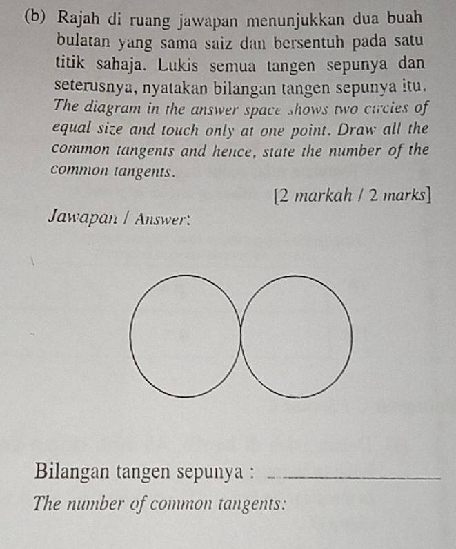 Rajah di ruang jawapan menunjukkan dua buah 
bulatan yang sama saiz dan bersentuh pada satu 
titik sahaja. Lukis semua tangen sepunya dan 
seterusnya, nyatakan bilangan tangen sepunya itu. 
The diagram in the answer space shows two circies of 
equal size and touch only at one point. Draw all the 
common tangents and hence, state the number of the 
common tangents. 
[2 markah / 2 marks] 
Jawapan / Answer: 
Bilangan tangen sepunya :_ 
The number of common tangents: