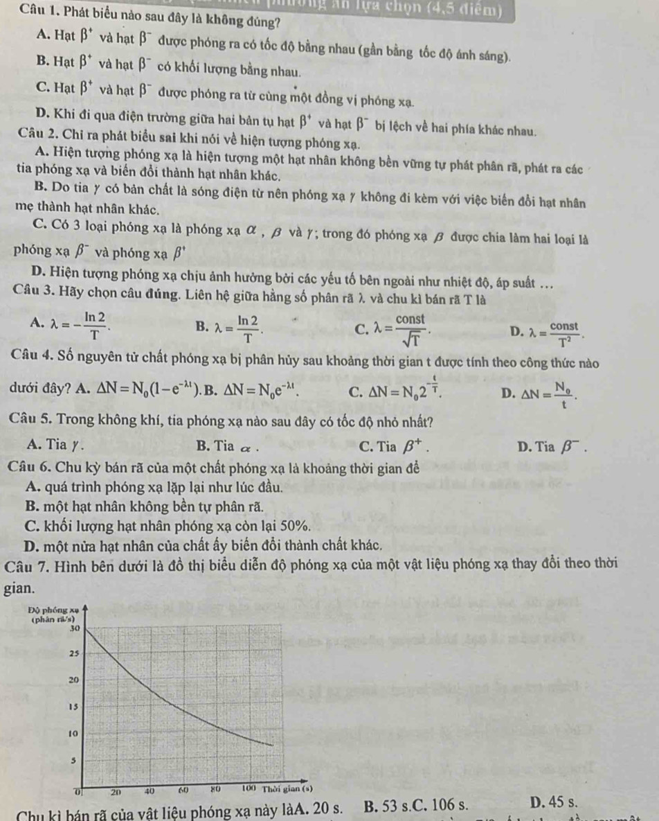 nường An lựa chọn (4,5 điểm)
Câu 1. Phát biểu nào sau đây là không đúng?
A. Hạt beta^+ và hạt beta^- được phóng ra có tốc độ bằng nhau (gần bằng tốc độ ánh sáng).
B. Hạt beta^+ và hạt beta^- có khối lượng bằng nhau.
C. Hạt beta^+ và hạt beta^- được phóng ra từ cùng một đồng vị phóng xạ.
D. Khi đi qua điện trường giữa hai bản tụ hạt beta^+ và hạt beta^- bị lệch về hai phía khác nhau.
Câu 2. Chỉ ra phát biểu sai khi nói về hiện tượng phóng xạ.
A. Hiện tượng phóng xạ là hiện tượng một hạt nhân không bền vững tự phát phân rã, phát ra các
tia phóng xạ và biến đổi thành hạt nhân khác.
B. Do tia y có bản chất là sóng điện từ nên phóng xạ y không đi kèm với việc biến đổi hạt nhân
mẹ thành hạt nhân khác.
C. Có 3 loại phóng xạ là phóng xạ α , β và γ; trong đó phóng xạ β được chia làm hai loại là
phóng xạ beta^- và phóng xạ beta^+
D. Hiện tượng phóng xạ chịu ảnh hưởng bởi các yếu tố bên ngoài như nhiệt độ, áp suất ...
Câu 3. Hãy chọn câu đúng. Liên hệ giữa hằng số phân rã λ, và chu kì bán rã T là
B.
A. lambda =- ln 2/T . lambda = ln 2/T . lambda = const/sqrt(T) . lambda = const/T^2 .
C.
D.
Câu 4. Số nguyên tử chất phóng xạ bị phân hủy sau khoảng thời gian t được tính theo công thức nào
dưới đây? A. △ N=N_0(1-e^(-lambda t)). B. △ N=N_oe^(-lambda t). C. △ N=N_02^(-frac t)T. D. △ N=frac N_0t.
Câu 5. Trong không khí, tia phóng xạ nào sau đây có tốc độ nhỏ nhất?
A. Tia y. B. Tia α . C. Tia beta^+. D. 11° beta^-.
Câu 6. Chu kỳ bán rã của một chất phóng xạ là khoảng thời gian để
A. quá trình phóng xạ lặp lại như lúc đầu.
B. một hạt nhân không bền tự phân rã.
C. khối lượng hạt nhân phóng xạ còn lại 50%.
D. một nửa hạt nhân của chất ấy biến đổi thành chất khác.
Câu 7. Hình bên dưới là đồ thị biểu diễn độ phóng xạ của một vật liệu phóng xạ thay đổi theo thời
gian.
Chu kì hán rã của vật liệu phóng xạ này làA. 20 s. B. 53 s.C. 106 s. D. 45 s.