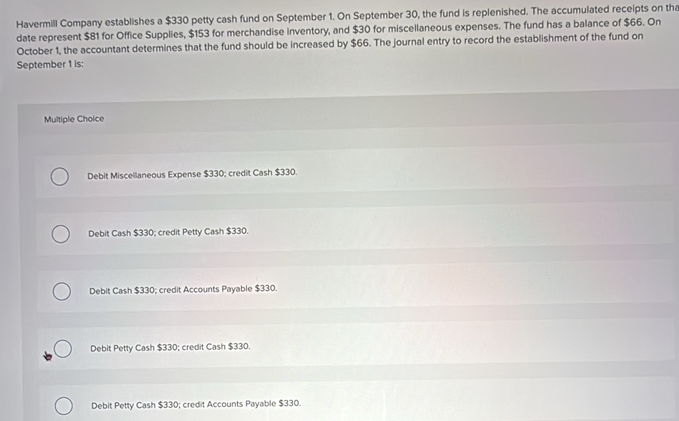 Havermill Company establishes a $330 petty cash fund on September 1. On September 30, the fund is replenished. The accumulated receipts on tha
date represent $81 for Office Supplies, $153 for merchandise inventory, and $30 for miscellaneous expenses. The fund has a balance of $66. On
October 1, the accountant determines that the fund should be increased by $66. The journal entry to record the establishment of the fund on
September 1 is:
Multiple Choice
Debit Miscellaneous Expense $330; credit Cash $330.
Debit Cash $330; credit Petty Cash $330.
Debit Cash $330; credit Accounts Payable $330.
Debit Petty Cash $330; credit Cash $330.
Debit Petty Cash $330; credit Accounts Payable $330.