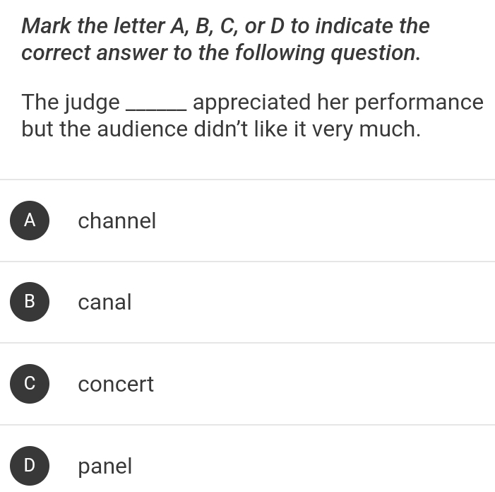 Mark the letter A, B, C, or D to indicate the
correct answer to the following question.
The judge _appreciated her performance
but the audience didn't like it very much.
A channel
B canal
concert
D panel