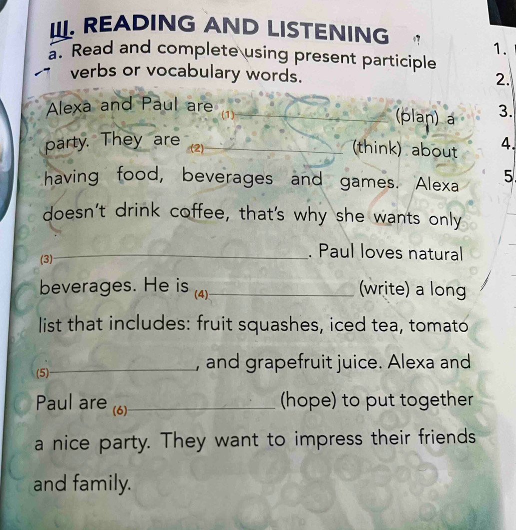 READING AND LISTENING 
1. 
a. Read and complete using present participle 
verbs or vocabulary words. 
2. 
Alexa and Paul are 
(1) _(plan) a 3. 
party. They are (2)_ 
(think) about 
4. 
having food, beverages and games. Alexa 5 
doesn't drink coffee, that's why she wants only 
(3) 
_. Paul loves natural 
beverages. He is (4)_ (write) a long 
list that includes: fruit squashes, iced tea, tomato 
(5) 
_, and grapefruit juice. Alexa and 
Paul are (6)_ 
(hope) to put together 
a nice party. They want to impress their friends 
and family.