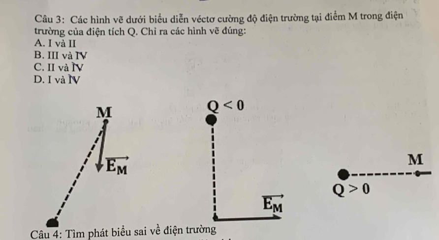 Các hình vẽ dưới biểu diễn véctơ cường độ điện trường tại điểm M trong điện
trường của điện tích Q. Chỉ ra các hình vẽ đúng:
A. I và II
B. III và IV
C. II và IV
D. I và N
M
Q<0</tex>
vector E_M
M
Q>0
vector E_M
Câu 4: Tìm phát biểu sai về điện trường