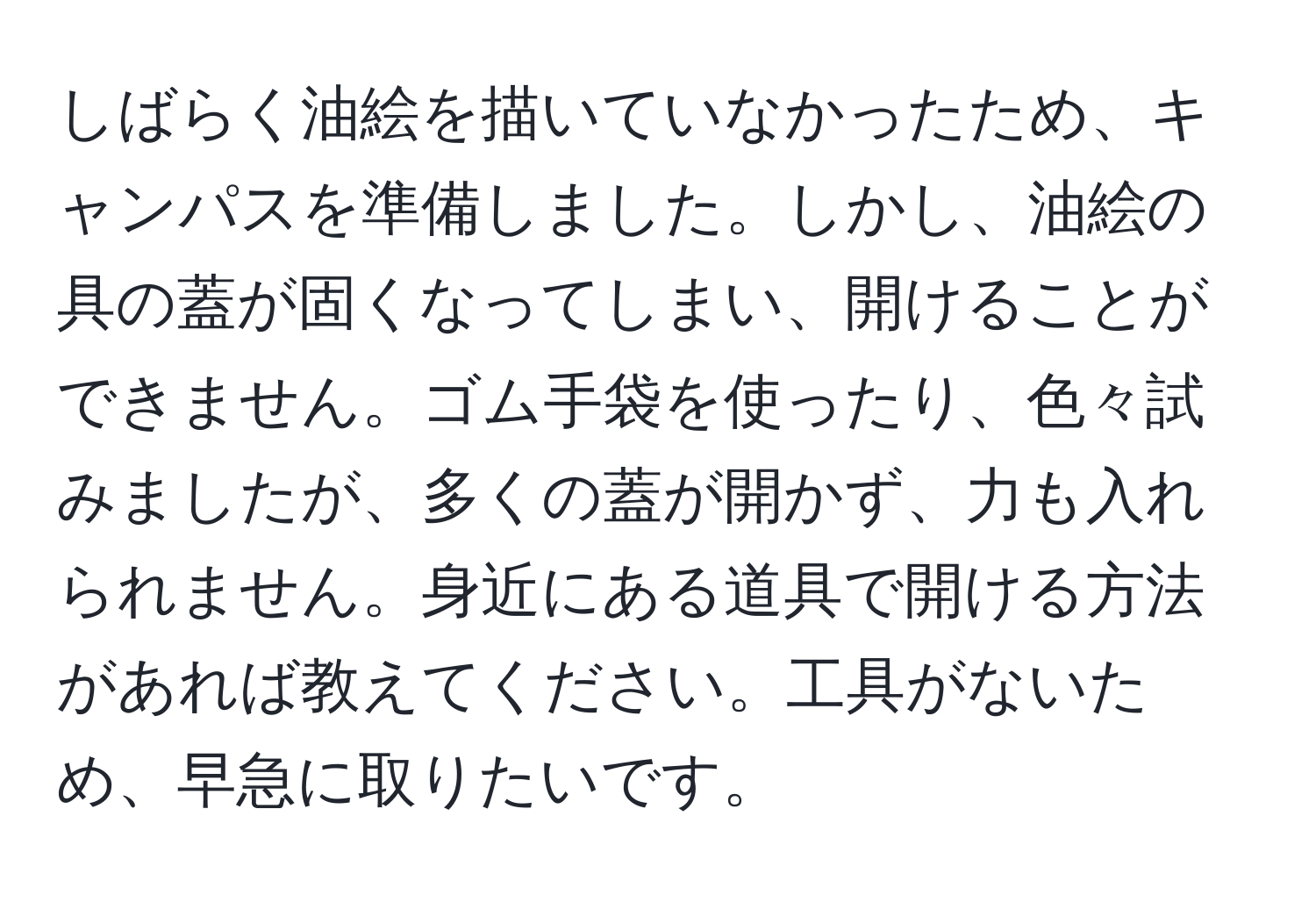 しばらく油絵を描いていなかったため、キャンパスを準備しました。しかし、油絵の具の蓋が固くなってしまい、開けることができません。ゴム手袋を使ったり、色々試みましたが、多くの蓋が開かず、力も入れられません。身近にある道具で開ける方法があれば教えてください。工具がないため、早急に取りたいです。