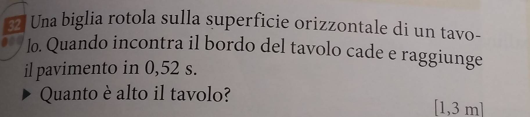 Una biglia rotola sulla superficie orizzontale di un tavo- 
lo. Quando incontra il bordo del tavolo cade e raggiunge 
il pavimento in 0,52 s. 
Quanto è alto il tavolo?
[1,3 m]