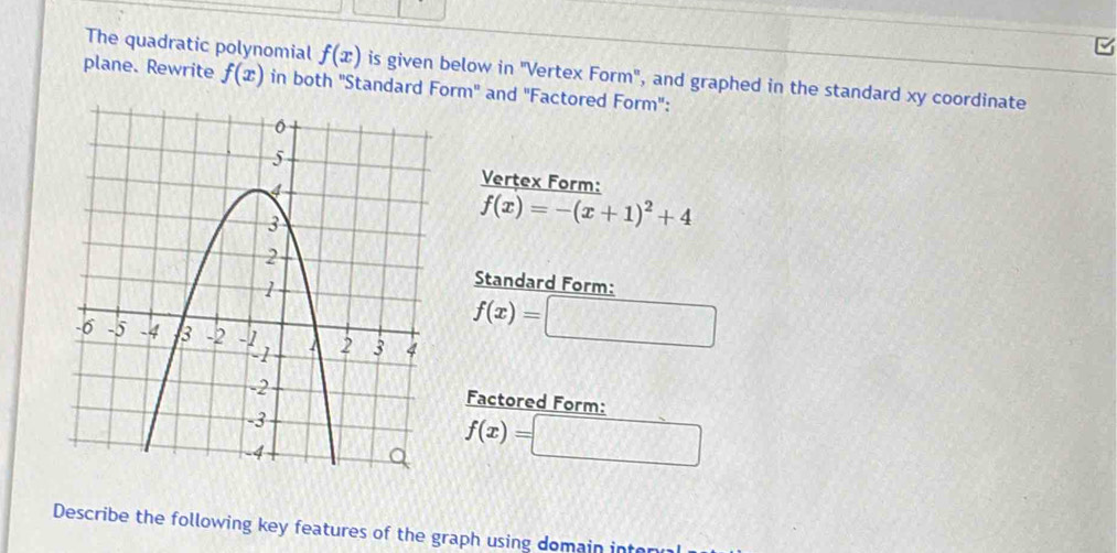 The quadratic polynomial f(x) is given below in 'Vertex Form", and graphed in the standard xy coordinate 
plane. Rewrite f(x) in both ''Standard Form'' and ''Factored Form'': 
Vertex Form:
f(x)=-(x+1)^2+4
Standard Form:
f(x)=□
Factored Form:
f(x)=□
Describe the following key features of the graph using domain inter