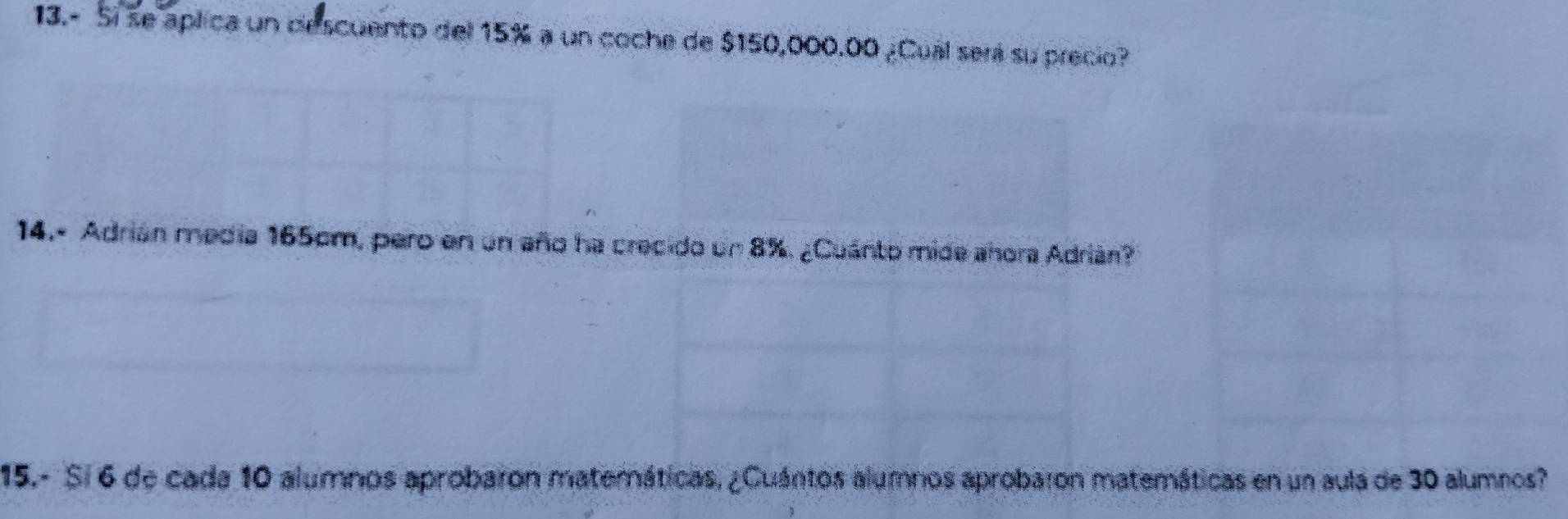 13.- Sí se aplica un descuento del 15% a un coche de $150,000.00 ¿Cual será su precio? 
14.- Adrián media 165cm, pero en un año ha crecido un 8%. ¿Cuánto mide añora Adrián? 
15.- Si 6 de cada 10 alumnos aprobaron materáticas, ¿Cuántos alumnos aprobaron matemáticas en un aula de 30 alumnos?