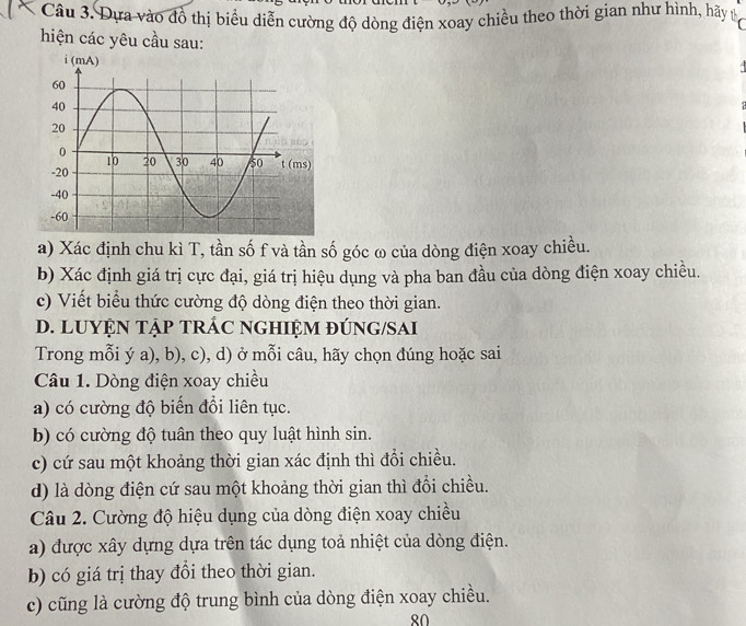 Đựa vào đồ thị biểu diễn cường độ dòng điện xoay chiều theo thời gian như hình, hãy th
hiện các yêu cầu sau:
a) Xác định chu kì T, tần số f và tần số góc ω của dòng điện xoay chiều.
b) Xác định giá trị cực đại, giá trị hiệu dụng và pha ban đầu của dòng điện xoay chiều.
c) Viết biểu thức cường độ dòng điện theo thời gian.
D. LUYỆN TẠP TRÁC NGHIỆM ĐÚNG/SAI
Trong mỗi ý a), b), c), d) ở mỗi câu, hãy chọn đúng hoặc sai
Câu 1. Dòng điện xoay chiều
a) có cường độ biến đổi liên tục.
b) có cường độ tuân theo quy luật hình sin.
c) cứ sau một khoảng thời gian xác định thì đổi chiều.
d) là dòng điện cứ sau một khoảng thời gian thì đổi chiều.
Câu 2. Cường độ hiệu dụng của dòng điện xoay chiều
a) được xây dựng dựa trên tác dụng toả nhiệt của dòng điện.
b) có giá trị thay đồi theo thời gian.
c) cũng là cường độ trung bình của dòng điện xoay chiều.
80