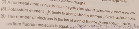 wO positive charges. s a negative ion . 
(7) A nonmetal atom converts into a negative ion when it gains one or more electrons. 
(8) Potassium element 19 K tends to bind to chlorine element 17 CI with an ionic bond. 
(9) The number of electrons in the ion of each of fluorine _F and sodium . Na in 
sodium fluoride molecule is equal.