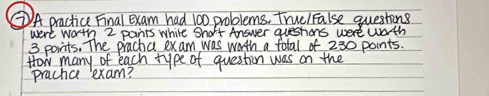 ②A practice Final exam had 100 problems, truelFalse questins 
were worth 2 pants while Short Answer questions were wath
3 points. The prachic exam was worth a total of 230 points. 
How many of each type of question was on the 
prachce exam?