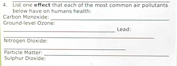 List one effect that each of the most common air pollutants 
below have on humans health: 
_ 
Carbon Monoxide: 
Ground-level Ozone: 
_Lead: 
_ 
Nitrogen Dioxide: 
_ 
_ 
Particle Matter: 
Sulphur Dioxide: