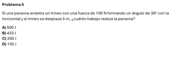 Problema 5
Si una persona arrastra un trineo con una fuerza de 100 N formando un ángulo de 30° con la
horizontal y el trineo se desplaza 5 m, ¿cuánto trabajo realiza la persona?
A) 500J
B) 433 J
C) 250 J
D) 150 J