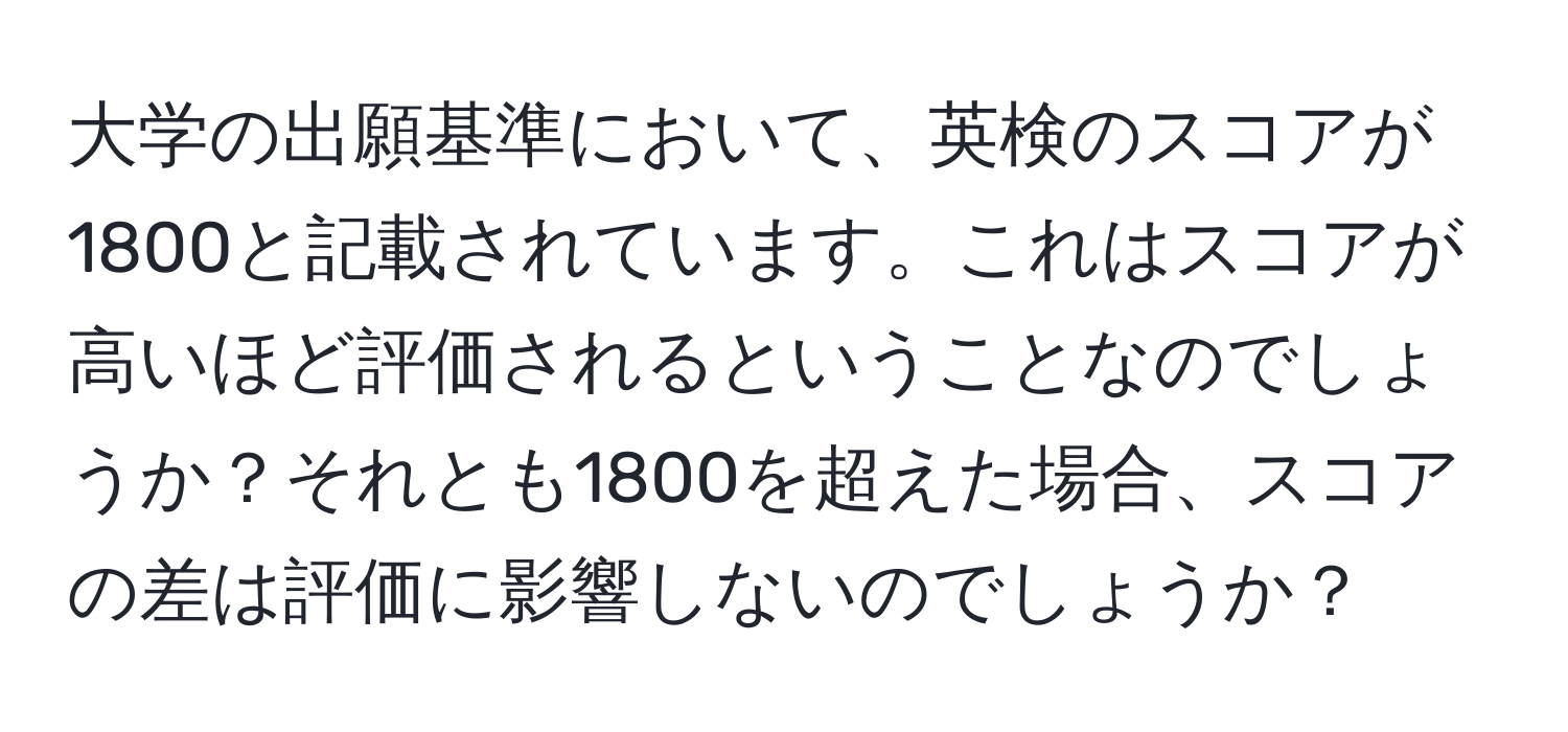 大学の出願基準において、英検のスコアが1800と記載されています。これはスコアが高いほど評価されるということなのでしょうか？それとも1800を超えた場合、スコアの差は評価に影響しないのでしょうか？