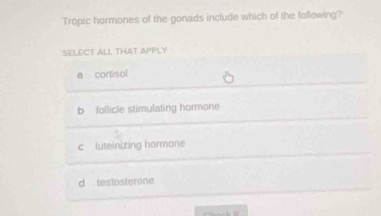 Tropic hormones of the gonads include which of the following?
SELECT ALL THAT APPLY
a cortisol
b follicle stimulating hormone
c luteinizing hormone
d testosterone