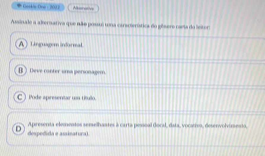 Geekie One - 2022 Alternativa
Assinale a alternativa que não possui uma característica do gênero carta do leitor:
A Linguagem informal.
B Deve conter uma personagem.
C ) Pode apresentar um título.
Apresenta elementos semelhantes à carta pessoal (local, data, vocativo, desenvolvimento,
D despedida e assinatura).