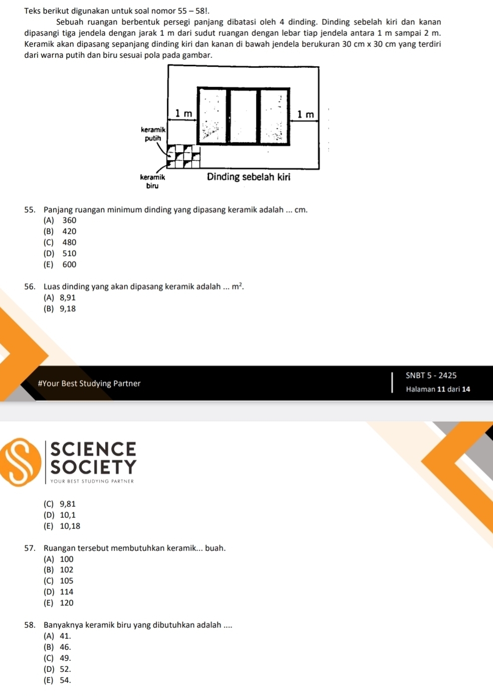 Teks berikut digunakan untuk soal nomor 55 - 58!.
Sebuah ruangan berbentuk persegi panjang dibatasi oleh 4 dinding. Dinding sebelah kiri dan kanan
dipasangi tiga jendela dengan jarak 1 m dari sudut ruangan dengan lebar tiap jendela antara 1 m sampai 2 m.
Keramik akan dipasang sepanjang dinding kiri dan kanan di bawah jendela berukuran 30cm* 30 cm yang terdiri
55. Panjang ruangan minimum dinding yang dipasang keramik adalah ... cm.
(A) 360
(B) 420
(C) 480
(D) 510
(E) 600
56. Luas dinding yang akan dipasang keramik adalah.m^2.
(A) 8,91
(B) 9,18
SNBT 5 - 2425
#Your Best Studying Partner Halaman 11 dari 14
science
S SOCIETY
your best Studying partner
(C) 9,81
(D) 10,1
(E) 10,18
57. Ruangan tersebut membutuhkan keramik... buah.
(A) 100
(B) 102
(C) 105
(D) 114
(E) 120
58. Banyaknya keramik biru yang dibutuhkan adalah ....
(A) 41.
(B) 46.
(C) 49.
(D) 52.
(E) 54.
