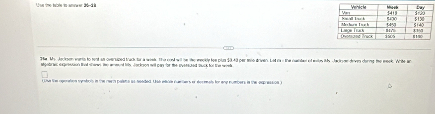 Use the table to answer 26-28 
26a, Ms. Jackson wants to rent an oversized truck for a week. The cost will be the weekly fee plus 50.40 per mile driven. Let m = the number of miles Ms. Jackson drives during the week. Write an 
algebraic expression that shows the amount Ms. Jackson will pay for the oversized truck for the week. 
(Use the operation symbols in the math palette as needed. Use whole numbers or decimals for any numbers in the expression.)