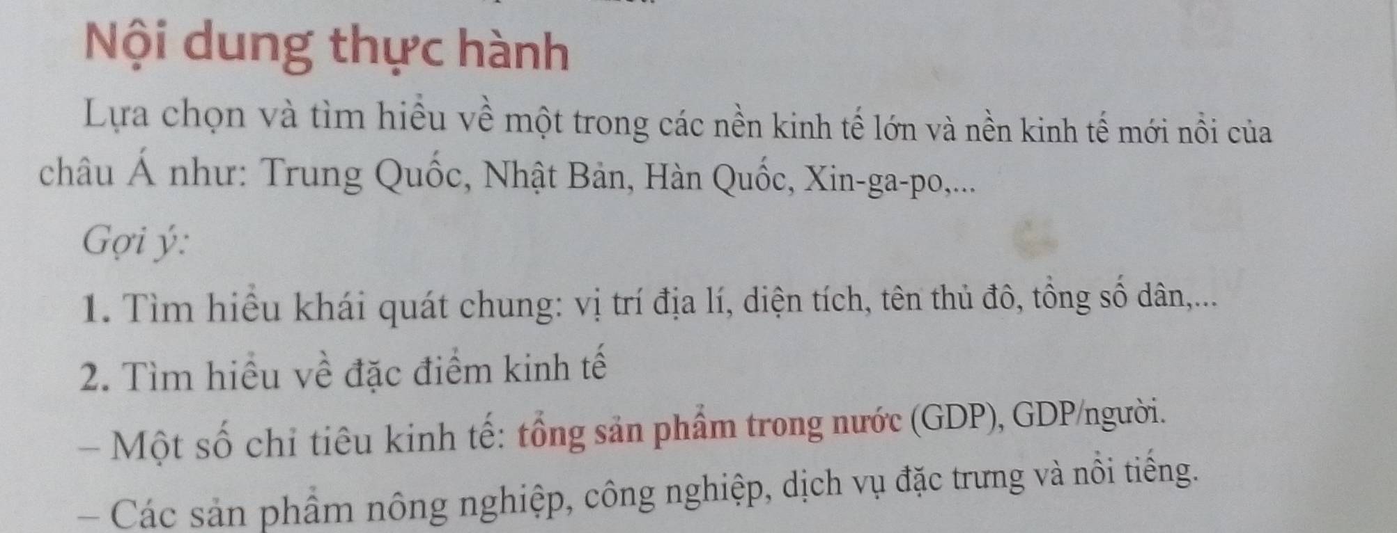 Nội dung thực hành 
Lựa chọn và tìm hiểu về một trong các nền kinh tế lớn và nền kinh tế mới nổi của 
châu Á như: Trung Quốc, Nhật Bản, Hàn Quốc, Xin-ga-po,... 
Gợi ý : 
1. Tìm hiệu khái quát chung: vị trí địa lí, diện tích, tên thủ đô, tổng số dân,... 
2. Tìm hiều về đặc điểm kinh tế 
- Một số chỉ tiêu kinh tế: tổng sản phẩm trong nước (GDP), GDP/người. 
- Các sản phẩm nông nghiệp, công nghiệp, dịch vụ đặc trưng và nôi tiếng.