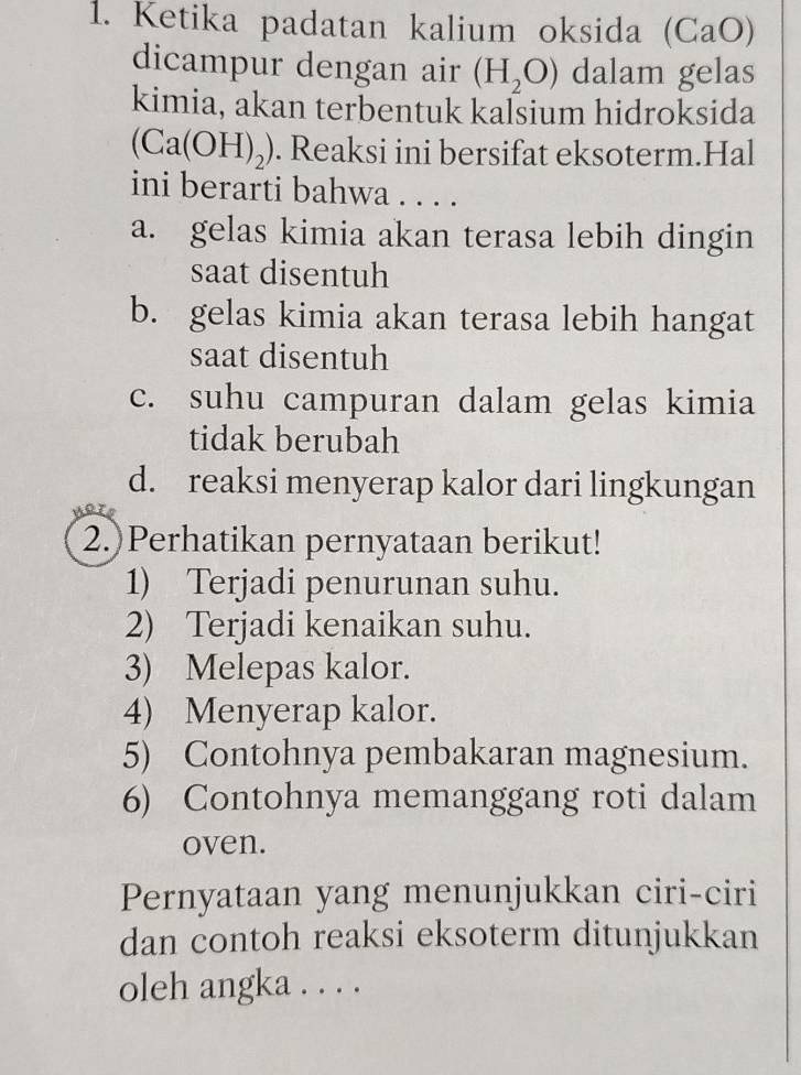 Ketika padatan kalium oksida (CaO)
dicampur dengan air (H_2O) dalam gelas
kimia, akan terbentuk kaſsium hidroksida
(Ca(OH)_2). Reaksi ini bersifat eksoterm.Hal
ini berarti bahwa . . . .
a. gelas kimia akan terasa lebih dingin
saat disentuh
b. gelas kimia akan terasa lebih hangat
saat disentuh
c. suhu campuran dalam gelas kimia
tidak berubah
d. reaksi menyerap kalor dari lingkungan
2.)Perhatikan pernyataan berikut!
1) Terjadi penurunan suhu.
2) Terjadi kenaikan suhu.
3) Melepas kalor.
4) Menyerap kalor.
5) Contohnya pembakaran magnesium.
6) Contohnya memanggang roti dalam
oven.
Pernyataan yang menunjukkan ciri-ciri
dan contoh reaksi eksoterm ditunjukkan
oleh angka . . . .