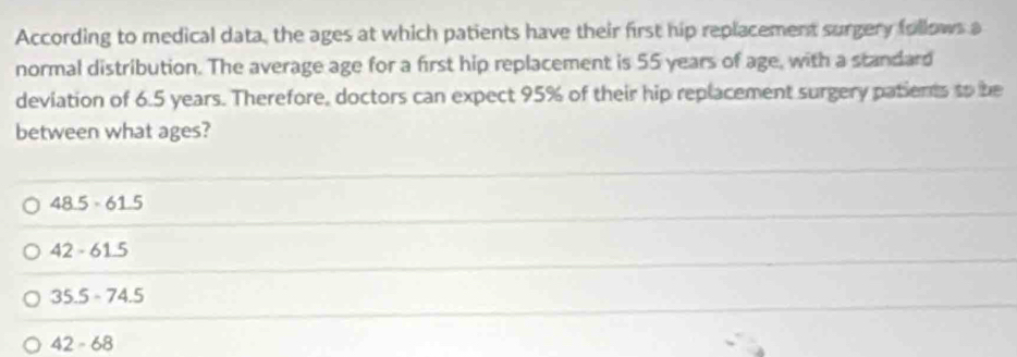 According to medical data, the ages at which patients have their first hip replacement surgery follows a
normal distribution. The average age for a first hip replacement is 55 years of age, with a standard
deviation of 6.5 years. Therefore, doctors can expect 95% of their hip replacement surgery patients to be
between what ages?
48.5· 61.5
42-61.5
35.5-74.5
42-68