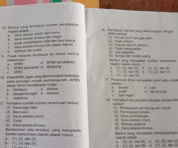 Berikut yang termasuk sumber pendapatan
negara adalah ....
16. Perhatikan hal-hal yang berhubungan dengan
a. dana alokasi umum dan bumn
APBN berikut!
b. dana alokasi khusus dan migas
(1) Minyak bumi dan gas alam.
c. pajak pertambahan nilai dan bea masuk
(2) Pajak ekspor.
d. dana alokasi khusus dan pajak daerah
(3) Subsidi daerah otonom.
e. retribusi dan cukai
(4) Pajak penghasilan.
11. Pajak reklame termasuk ke dalam bentuk
(5) Gaji pegawai.
(6) Bunga dan cicilan utang.
penerimaan Berikut yang merupakan sumber penerimaan
a. APBN d. APBD perubahan negara adalah nomor .,
b. APBN perubahan e. langsung a. (2), (4), dan (6) d. (2), (5), dan (6)
c. APBD b. (1), (2), dan (5) e. (1), (2), dan (4)
c. (1), (3), dan (4)
12. Pada APBN, pajak yang diterima dapat disalurkan 17. Perjalanan dinas merupakan salah satu contoi
pada berbagai proyek pembangunan. APBN
belanja ....
dalam hal ini menjalankan fungsi .... a daerah
a distribusi d. alokasi b. pusat d. rutin
b. pengembangan e. relokasi c. luar negeri e. tak terduga
c. stabilisasi 18. Perhatikan hal yang berhubungan dengan AP
13. Perhatikan sumber-sumber penerimaan berikut! berikut!
(1) Dana bagi hasil. (1) Pembiayaan pembangunan rupiah.
(2) Bea cukai. (2) Pembiayaan proyek.
(3) Dana alokasi umum. (3) Dana perimbangan.
(4) Cukai. (4) Dana alokasi umum.
(5) Dana alokasi khusus. (5) Belanja pegawai.
Berdasarkan data tersebut, yang merupakan (6) Dana alokasi khusus.
sumber penerimaan daerah adalah nomor .... Berikut yang merupakan belanja/pengel
a. (1), (2), dan (3) daerah adalah ....
b. (1), (3), dan (5) a. (3), (4), dan (6) d. (2), (4), dan (5
b. (1), (3), dan (6) e. (1), (2), dan (5