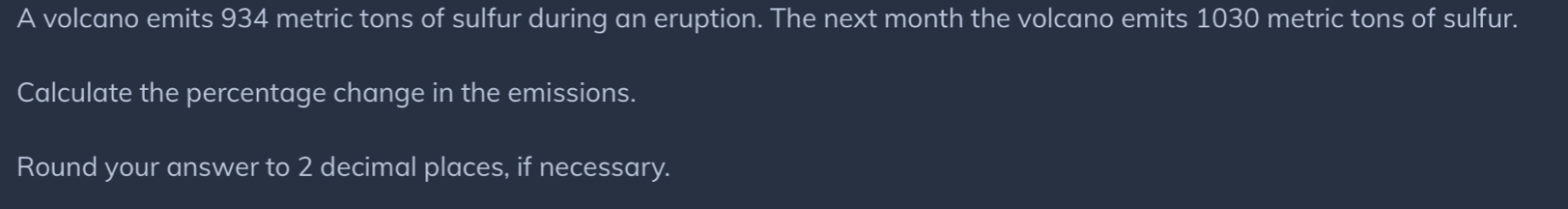 A volcano emits 934 metric tons of sulfur during an eruption. The next month the volcano emits 1030 metric tons of sulfur. 
Calculate the percentage change in the emissions. 
Round your answer to 2 decimal places, if necessary.