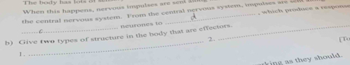 The body has lots o f 
When this happens, nervous impulses are sen al 
the central nervous system. From the central nervous system, impulses are sel 
neurones to , which produce a response 
_ 
b) Give two types of structure in the body that are effectors. 
2. [To 
1 . 
rking as they should.