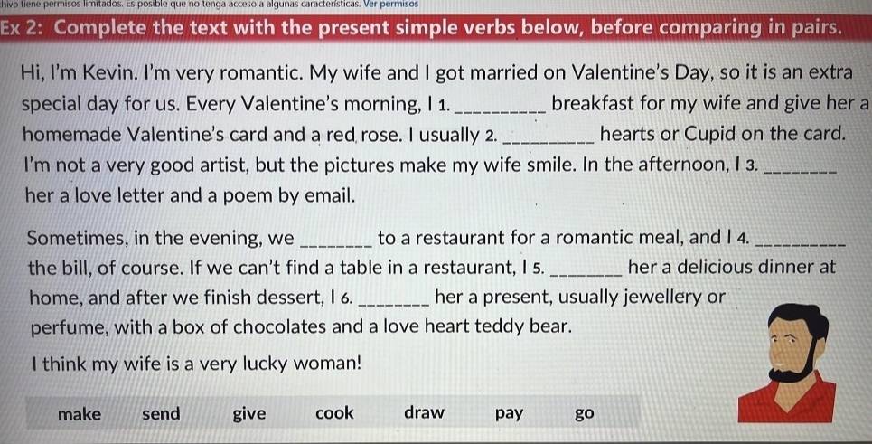 hivo tiene permisos limitados. Es posible que no tenga acceso a algunas características. Ver permisos
Ex 2: Complete the text with the present simple verbs below, before comparing in pairs.
Hi, I'm Kevin. I'm very romantic. My wife and I got married on Valentine's Day, so it is an extra
special day for us. Every Valentine's morning, I 1._ breakfast for my wife and give her a
homemade Valentine's card and a red rose. I usually 2. _hearts or Cupid on the card.
I'm not a very good artist, but the pictures make my wife smile. In the afternoon, I 3._
her a love letter and a poem by email.
Sometimes, in the evening, we _to a restaurant for a romantic meal, and I 4._
the bill, of course. If we can't find a table in a restaurant, I 5. _her a delicious dinner at
home, and after we finish dessert, I 6. _her a present, usually jewellery or
perfume, with a box of chocolates and a love heart teddy bear.
I think my wife is a very lucky woman!
make send give cook draw pay go