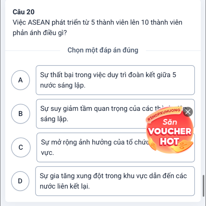 Việc ASEAN phát triển từ 5 thành viên lên 10 thành viên
phản ánh điều gì?
Chọn một đáp án đúng
A Sự thất bại trong việc duy trì đoàn kết giữa 5
nước sáng lập.
B Sự suy giảm tầm quan trọng của các thờ
#SHOPXUHUONG
sáng lập. Săn
VOUCHER
C
Sự mở rộng ảnh hưởng của tổ chức HOT o
vực.
D Sự gia tăng xung đột trong khu vực dẫn đến các
nước liên kết lại.