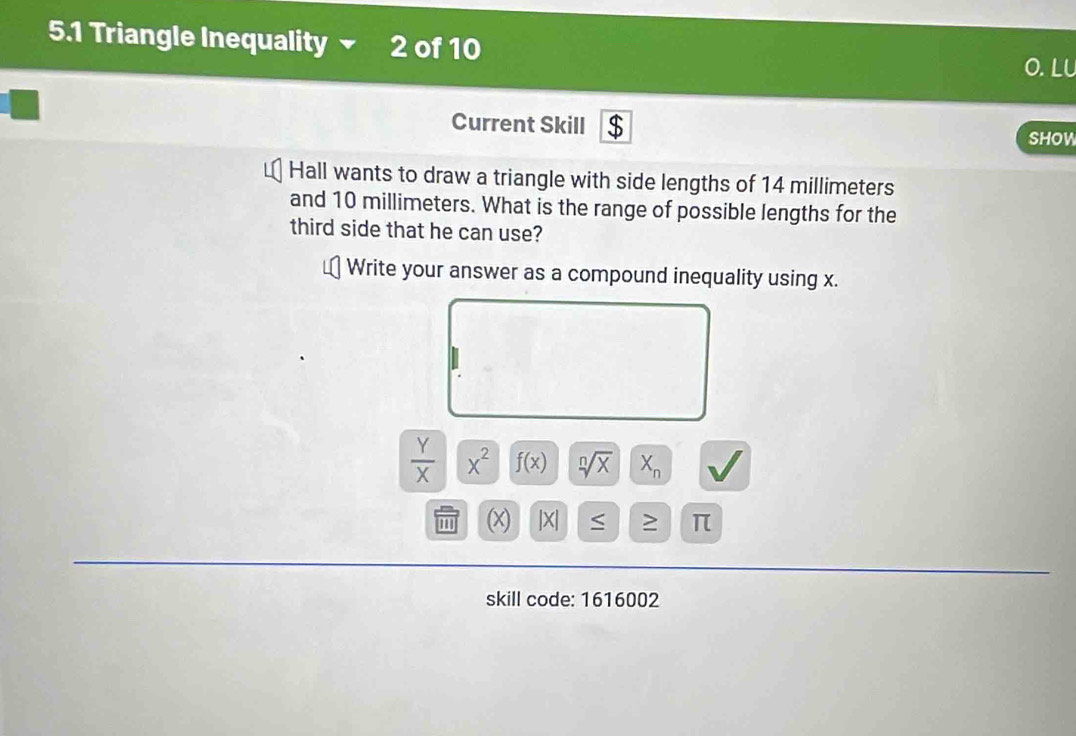 5.1 Triangle Inequality 2 of 10 O. LL 
Current Skill $ SHoW 
Hall wants to draw a triangle with side lengths of 14 millimeters
and 10 millimeters. What is the range of possible lengths for the 
third side that he can use? 
Write your answer as a compound inequality using x.
 Y/X |x^2 f(x) sqrt[n](X) X_n √ 
(X) |X| ≥ π
skill code: 1616002