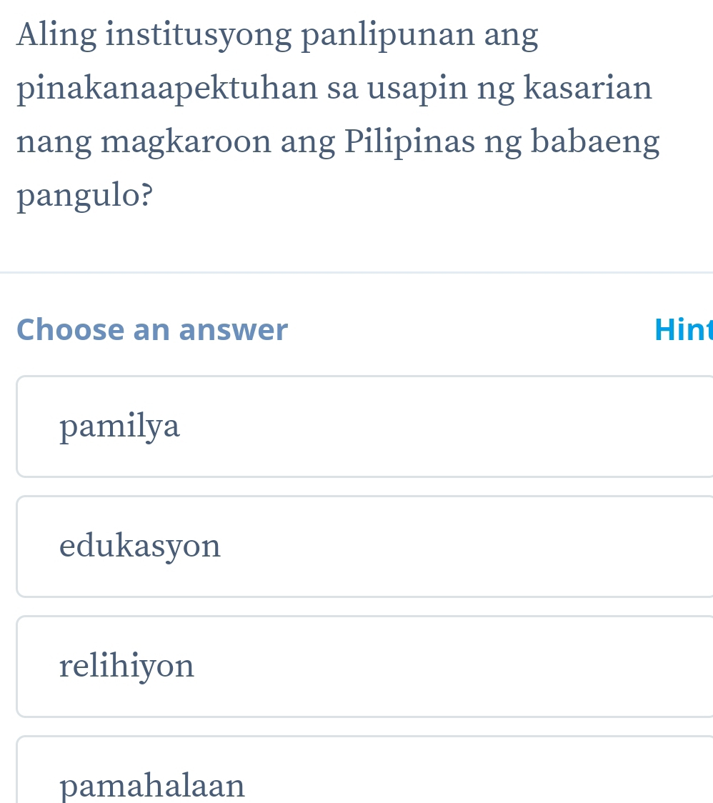 Aling institusyong panlipunan ang
pinakanaapektuhan sa usapin ng kasarian
nang magkaroon ang Pilipinas ng babaeng
pangulo?
Choose an answer Hint
pamilya
edukasyon
relihiyon
pamahalaan