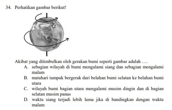 Perhatikan gambar berikut!
Akibat yang ditimbulkan oleh gerakan bumi seperti gambar adalah …
A. sebagian wilayah di bumi mengalami siang dan sebagian mengalami
malam
B. matahari tampak bergerak dari belahan bumi selatan ke belahan bumi
utara
C. wilayah bumi bagian utara mengalami musim dingin dan di bagian
selatan musim panas
D. waktu siang terjadi lebih lama jika di bandingkan dengan waktu
malam